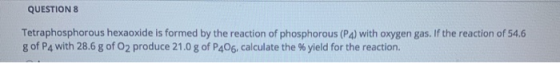 QUESTION 8 Tetraphosphorous hexaoxide is formed by the reaction of phosphorous (PA) with oxygen gas. If the reaction of 54.6