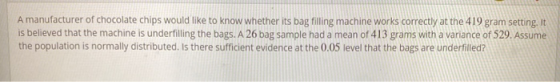 A manufacturer of chocolate chips would like to know whether its bag filling machine works correctly at the 419 gram setting.