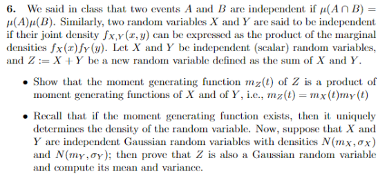 We said in class that two events A and B are indep(ndent if μ(An B) 6. μ(A)a(B). Sinilarly, two random variables X and Y are said to be independent if their joint density fx.y(r,y) can be expressed as the product of the marginal densities fx(x)fv(y). Let X and Y be independent (scalar) random variables, and ZX Y be a new random variable defined as the sum of X and Y. Show that the moment generating function mz(t) of Z is a product of moment generating functions of X and of Y, i.e., nız(1) = mx(t)my(t) Recal that if the moment generating function exists, then it uniquely determines the density of the random variable. Now, suppose that X and Y are independent Gaussian random variables with densities N(mx,TX) and N(my,ay); then prove that Z is also a Gaussian random variable and compute its mean and variance