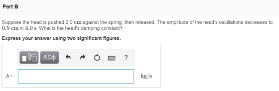 Part B Suppose the head is pushed 2.0 cm against the spring, then released. The amplitude of the heads oscillations decreases to 0.5 cm in 4.0 s. What is the heads damping constant? Express your answer using two significant figures. kg/s