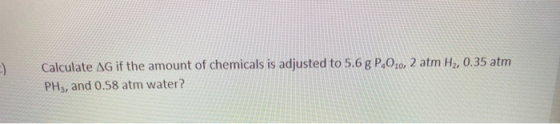 -) Calculate AG if the amount of chemicals is adjusted to 5.6 g P.0.0, 2 atm H2, 0.35 atm PH3, and 0.58 atm water?