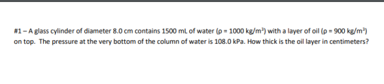 #1 - A glass cylinder of diameter 8.0 cm contains 1500 mL of water (p = 1000 kg/m²) with a layer of oil (p = 900 kg/m²) on to