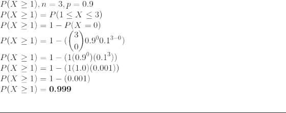 \\ P(X \ge 1), n = 3, p = 0.9 \\ P(X \ge 1) = P(1 \le X \le 3) \\ P(X \ge 1) = 1 - P(X = 0) \\ P(X \ge 1) = 1 - ( \binom{3}{0} 0.9^{0} 0.1^{3-0} ) \\ P(X \ge 1) = 1 - ( 1 (0.9^{0}) (0.1^{3}) ) \\ P(X \ge 1) = 1 - ( 1 (1.0) (0.001) ) \\ P(X \ge 1) = 1 - ( 0.001 ) \\ P(X \ge 1) = \textbf{0.999} \\ \par\noindent\rule{\textwidth}{0.4pt}