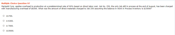 Multiple Choice Question 97 Marigold Corp. applies overhead to production at a predetermined rate of 90% based on direct labor cost. Job No. 250, the only job still in process at the end of August, has been charged with manufacturing overhead of $6300. What was the amount of direct materials charged to Job 250 assuming the balance in Work in Process inventory is $15000? O $1700 6300. $7000. O $15000