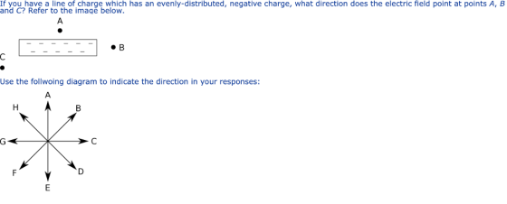 If you have a line of charge which has an evenly-distributed, negative charge, what direction does the electric field point at points A, B and C? Refer to the imagě below #8 Use the follwoing diagram to indicate the direction in your responses: