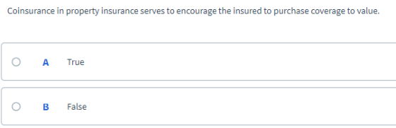 Coinsurance in property insurance serves to encourage the insured to purchase coverage to value. O A True o B False