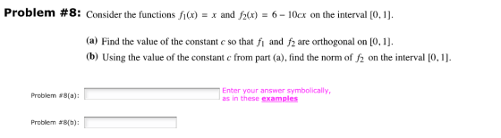 Problem # 8: Consider the functions fl (x)-x and f2(x)-6-10cx on the interval [0, 1] a) Find the value of the constant c so that fı and f2 are orthogonal on [0, 1]. (b) Using the value of the constant c from part (a), find the norm of f2 on the interval [0,1 Enter your answer symbolically, as in these examples Problem #8(a): Problem #8(b):