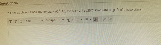 Question 16 In a 1M acidic solution (HA+H20H30*+A), the pH - 2.4 at 25°C. Calculate [H30 of this solution. TT I Arial 3 (121