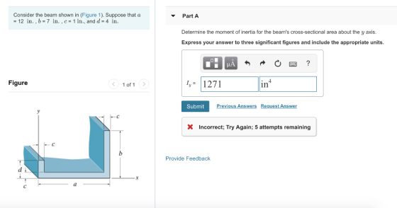 Consider the beam shown in (Figure 1). Suppose that a 12 in., b-7 in. ,c 1 in., and d 4 in. PartA Determine the moment of inertia for the beams cross-sectional area about the y axis. Express your answer to three significant figures and include the appropriate units. 1,- 1271 Figure 〈 1of1 〉 in Submit Previous Answers Request Answen X Incorrect; Try Again; 5 attempts remaining Provide Feedback