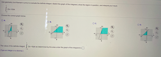 Use geometry (not Riemann sums) to evaluate the definito integral. Sketch the graph of the integrand, show the region in ques