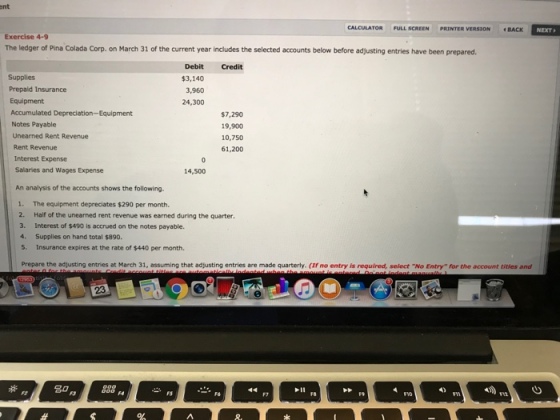 ent CALCULATOR FULL SCREEN PRINTER VERSION BACK NEXT Exercise 4-9 The ledger of Pina Colada Corp. on March 31 of the current year includes the selected accounts below before adjusting entries have been prepared. Debit Credit $3,140 3,960 24,300 Prepaid Insurance Equipment Accumulated Depreciation-Equipment Notes Payable Unearned Rent Revenue Rent Revenue $7,290 19,900 10,750 61,200 Interest Expense Salaries and Wages Expense 14,500 An analysis of the accounts shows the following The equipment depreciates $290 per month. Half of the unearned rent revenue was earned during the quarter Interest of $490 is accrued on the notes payable. 1. 2. 3. 4. Supplies on hand total $890. 5. Insurance expires at the rate of $440 per month. Prepare the adjusting entries at March 31, assuming that adjusting entries are made quarterly. (f no entry is required, select No Entry for the account tities and 23 名0 岩F5 - F6 8
