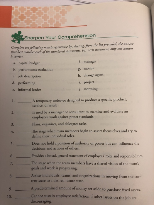 Sharpen Your Comprehension Complete the following matching exercise by selecting from the list provided, the answer that best matches each of the numbered statements. For cach statement, only one answer is correct. a. capital budget b. performance evaluation c. job description d. performing e. informal leader f. manager g money h. change agent i. project j. storming A temporary endeavor designed to produce a specific product, service, or result 1s used by a manager or consultant to examine and evaluate an employees work against preset standards Plans, organizes, and delegates tasks. The stage when team members begin to assert themselves and try to 2.- 3. define their individual roles 5. Does not hold a position of authority or power but can influence the decisions and actions of others. Provides a broad, general statement of employees roles and responsibilities The stage when the team members have a shared vision of the teams goals and work is progressing Assists individuals, teams, and organizations in moving from the cur rent state to a desired future state. A predetermined amount of money set aside to purchase fixed assets. 6. 7. 8. 9. 10 not sustain employee satisfaction if other issues on the job are Can discouraging.