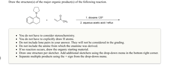 Draw the structure(s) of the major organic product(s) of the following reaction 1. dioxane 250 2. aqueous acetic acid reflux You do not have to consider stereochemistry. You do not have to explicitly draw H atoms. Do not include lone pairs in your answer. They will not be considered in the grading. Do not include the amine from which the enamine was derived. If no reaction occurs, draw the organic starting material. Draw one structure per sketcher. Add additional sketchers using the drop-down menu in the bottom right corner. Separate multiple products using the sign from the drop-down menu.