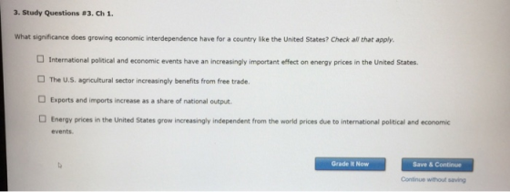 3. Study Questions #3, Ch 1. What significance does growing economic interdependence have for a country like the United States? Check all that apply. International political and economic events have an increasingly important effect on energy prices in the United States. □ The U.S. agricultural sector increasingly benefits from free trade. Exports and imports increase as a share of national output. Energy prices in the United States grow increasingly independent from the world prices due to international political and economic events Grade It Now Save & Continue Continue without saving