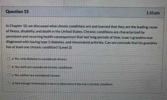 Question 15 1.33 pts In Chapter 10, we discussed what chronic conditions are and learned that they are the leading cause of i