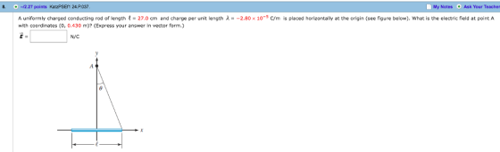 8. 12.27 points KatzPSEf1 24.P037 My NotesAsk Your Teacher 0 A uniformly charged conducting rod of length t 27.0 cm and charge per unit length λ· -2.80 x 10-5 C/m is placed horizontally at the origin (see figure below). what is the electric field at point A with coordinates (0, 0.430 m)? (Express your answer in vector form.) N/C