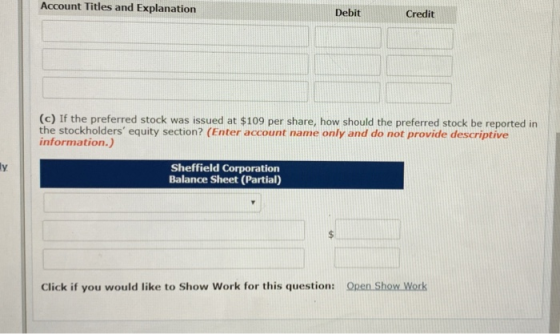 Account Titles and Explanation Debit Credit (c) If the preferred stock was issued at $109 per share, how should the preferred stock be reported in the stockholders equity section? (Enter account name only and do not provide descriptive information.) Sheffield Corporation Balance Sheet (Partial) Click if you would like to Show Work for this question: Open Show Work