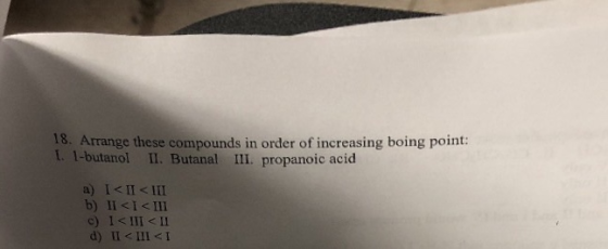 18. Arrange these compounds in order of increasing boing point: t. 1-butanol I. Butanal II. propanoic acid a) I<II< III b) II <I< III