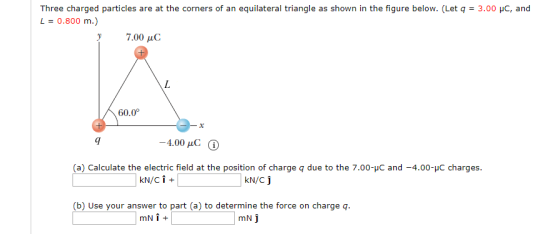 Three charged particles are at the corners of an equilateral triangle as shown in the figure below. (Letq : 3.00 џС, and L 0.800 m.) 7.00 μC 60.0 9I -4.00 pC (a) Calculate the electric field at the position of charge q due to the 7.00-C and -4.00C charges. KN/C (b) Use your answer to part (a) to determine the force on charge q