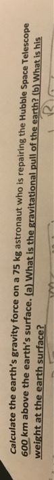 Calculate the earths gravity force on a 75 kg astronaut who is repairing the Hubble Space Telescope 600 km above the earths surface. (a)l What is the gravitational pull of the earth? (b) What is his weight at the earth surface?