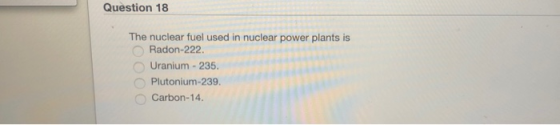 Question 18 The nuclear fuel used in nuclear power plants is Radon-222 Uranium-235. Plutonium-239 Carbon-14