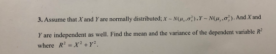 3. Assume that X and Y are normally distributed; X ~ N(Anơ, Y ~ N(ty ,g; ) . And X and Y are independent as well. Find the mean and the variance of the dependent variable R where R2-X2 +Y2