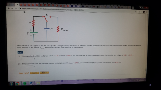 ← → 슐 https:/ nanet/web/Student/Assignment-Responses/last?depe 19844640#Q10 0 torso When the switch S is toggled to the left, the capacitor C charges through the resistor R. When the switch is toggled to the right, the capacitor discharges current through the patients torso, modeled as the resistor Rtors allowing the hearts normal rhythm to be reestablished. HINT (a) If the capacitor is initially uncharged with C 7.00 UF and E 1250 V, find the value of R (in ohms) required to charge the capacitor to a voltage of 765 Vin 1.60 Rtorso- 1270 Ω, calculate the voltage (in V) across the capacitor after 4.50 ms. (b) If the capacitor is then discharged across the patients torso with Need Help?Read It Watch 142 AM