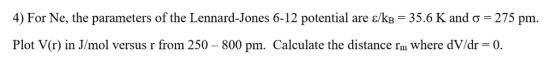 4) For Ne, the parameters of the Lennard-Jones 6-12 potential are ε/Kg-35.6 K and σ-275 pm. Plot V(r) in J/mol versus r from 250-800 pm. Calculate the distance rm where dV/dr-0.