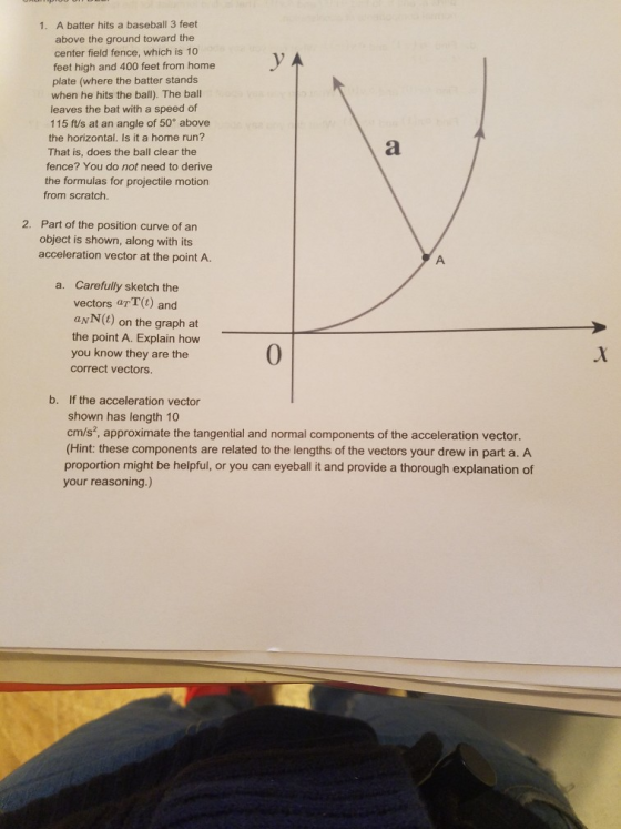 A batter hits a baseball 3 feet above the ground toward the center field fence, which is 10 1. feet high and 400 feet from home plate (where the batter stands when he hits the ball). The bal leaves the bat with a speed of 115 ft/s at an angle of 50° above the horizontal. Is it a home run? That is, does the ball clear the fence? You do not need to derive the formulas for projectile motion from scratch. Part of the position curve of an object is shown, along with its 2. acceleration vector at the point A. Carefully sketch the vectors aTT(t) and a. aNN(t) on the graph at the point A. Explain how you know they are the 0 correct vectors. If the acceleration vector shown has length 10 cm/s2, approximate the tangential and normal components of the acceleration vector. (Hint: these components are related to the lengths of the vectors your drew in part a. A proportion might be helpful, or you can eyeball it and provide a thorough explanation of your reasoning.) b.