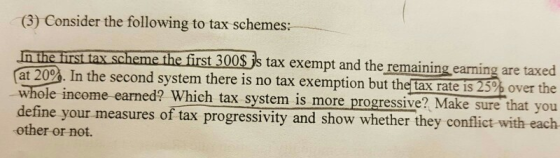 (3) Consider the following to tax schemes: n he irs Ax.sche first 300 s tax exempt and the remaining earning are taxed at 20P%. In the second system there is no tax exemption but the tax ratc i5 259% over the whole income earned? Which tax system is more progressive? Make sure that you ine your measures of tax progressivity and show whether they conflict with each other or not.