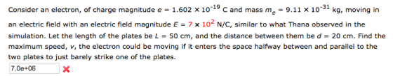 Consider an electron, of charge magnitude e 1.602 x1019 C and mass me 9.11 x 10-31 kg, moving in an electric field with an electric field magnitude E-7 x 102 N/C, similar to what Thana observed in the simulation. Let the length of the plates be L = 50 cm, and the distance between them be d = 20 cm. Find the maximum speed, v, the electron could be moving if it enters the space halfway between and parallel to the two plates to just barely strike one of the plates 7.0e+06