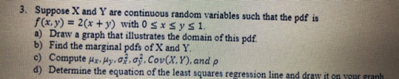 3. Suppose X and Y are continuous random variables such that the pdf is f (x, y) 2(x y) with 0 s x sy s1 a) Draw a graph that illustrates the domain of this pdf b) Find the marginal pdfs of X and Y d) Determine the equation of the least squares regress ion line and draw it en rour grant