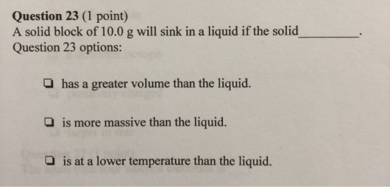 Question 23 (1 point) A solid block of 10.0 g will sink in a liquid if the solid Question 23 options: has a greater volume th