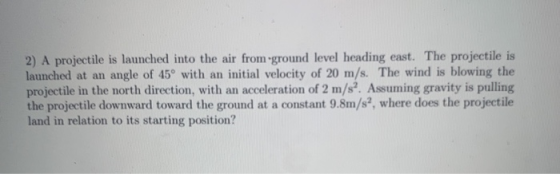 2) A projectile is launched into the air from ground level heading east. The projectile is launched at an angle of 45° with a
