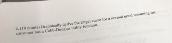 4. (10 points) Graphically derive the Engel curve for a normal good assuming the consumer has a Cobb-Douglas utility function