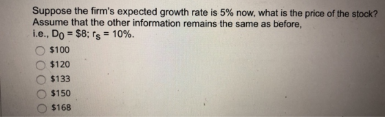 Suppose the firms expected growth rate is 5% now, what is the price of the stock? Assume that the other information remains the same as before, i.e., D0 = $8; rs-1090 o $100 o $120 $133 O $150 $168