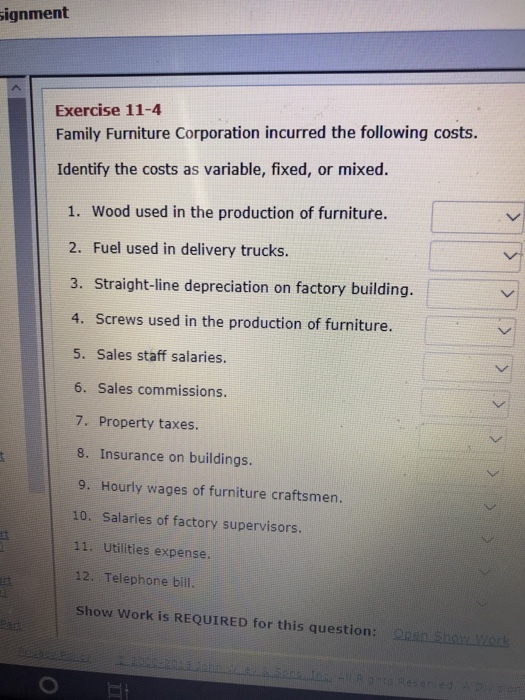 ignment Exercise 11-4 Family Furniture Corporation incurred the following costs. Identify the costs as variable, fixed, or mixed. 1. Wood used in the production of furniture. 2. Fuel used in delivery trucks. 3. Straigh-line depreciation on factory building 4. Screws used in the production of furniture. 5. Sales staff salaries. 6. Sales commissions. 7. Property taxes. 8. Insurance on buildings. 9. Hourly wages of furniture craftsmen. 10. Salaries of factory supervisors 11. Utilities expense. 12. Telephone bill. Show Work is REQUIRED for this question: