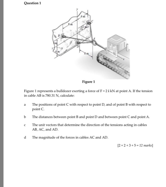 Question 1 Figure 1 Figure 1 represents a bulldozer exerting a force of F- 2i kN at point A. If the tension a The positions of point C with respect to point D, and of point B with respect to in cable AB is 780.31 N, calculate: point C b The distances between point B and point D and between point C and point A c The unit vectors that determine the direction of the tensions acting in cables AB, AC, and AD. d The magnitude of the forces in cables AC and AD 12+2+3+5- 12 marks]