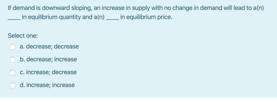 If demand is downward sloping, an increase in supply with no change in demand will lead to a(n) in equilibrium quantity and a