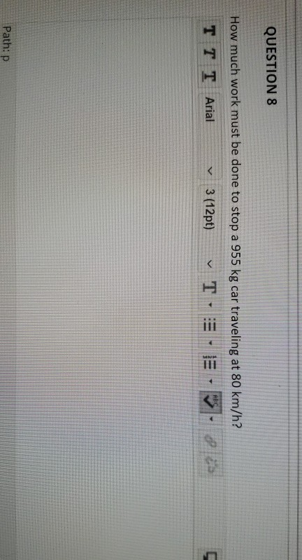 QUESTION 8 How much work must be done to stop a 955 kg car traveling at 80 km/h? T T T Arial 3 (12pt) ✓ TE-E AB V Path: P