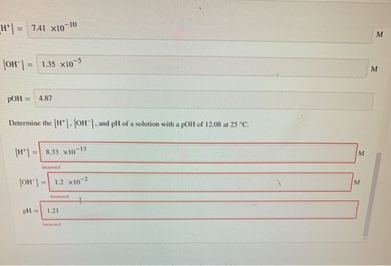 H*] = 7.41 x10-10 M (OH) = 1.35 x10-5 M pOH = 4.87 Determine the (H+). (OH), and pH of a solution with a pol of 12.08 at 25°
