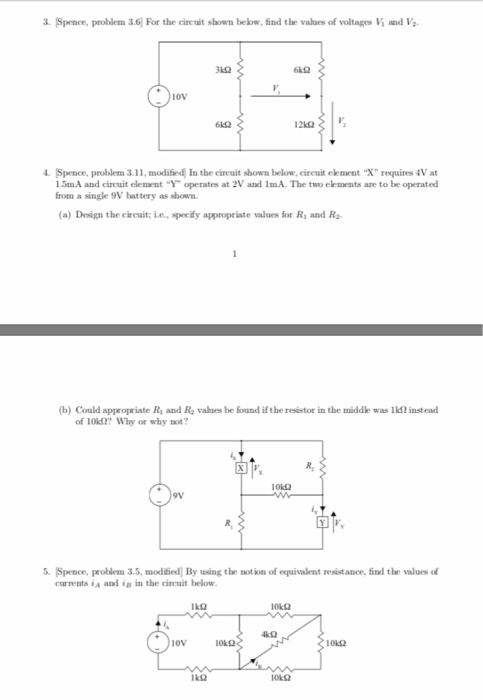 3. Spence, problem 3.6 For the cireuit shown below, find the valaes of voltages Vi and Va 31Ω iov 4. Spence, problem 3.11, modified In the cireuit shown below, cireuit element X requires 4V at 1.5mA and circuit element Y operates at 2V and 1mA. The two elements are to be operated from a single 9V battery as shown (a) Design the cireuit;ie, specfy appropriste values for Ri and Ra (b) Could appeopriate R and Re values be found if the resistor in the middle was lk2 instead of 10k127 Why or why not 9V &. Spence, problem 3.5, modified] By using the notion of equivalent resist.ance, find the values of currents ia and ia in the circuit below 4k2 ov 10k2