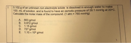 100. mL of solution and is found to have an osmotic pressure of 28.1 mmHg at 20°C. Calculate the molar mass of the compound. (1 atm 760 mmHg) 1 0.102 g of an unknown non electrolyte solute is dissolved in enough water to make A. 663 g/mol B. 0.872 g/mol C. 1.15 g/mol D. 727 g/mol E. 1.10 x 102 g/mol