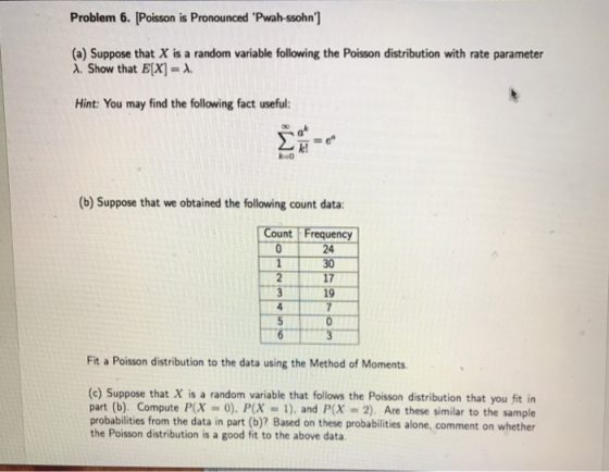 Problem 6. [Poisson is Pronounced Pwah-ssohn] (a) Suppose that X is a random variable following the Poisson distribution with rate parameter A. Show that E[x]-A Hint: You may find the following fact useful: at k! (b) Suppose that we obtained the following count data: Count Frequency 24 30 17 19 Fit a Poisson distribution to the data using the Method of Moments (c) Suppose that X is a random variable that follows the Poisson distribution that you fit in part (b). Compute P(X0). P(X1), and P(x 2). Are these similar to the sample probabilities from the data in part (b)? Based on these probabilities alone, comment on whether the Poisson distribution is a good fit to the above data
