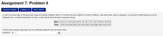 Assignment 7: Problem 8 Previous Problem Problem List Next Problem (1 point) We have data on the lean body mass and resting metabolic rate for 12 women who are subjects in a study of dieting. Lean body mass, given in kilograms, is a persons weight leaving out all fat. Metabolic rate, in calories burned per 24 hours, is the rate at which the body consumes energy. Mass 44.2 41.4 49.4 48.4 39.6 40 43.152 42.3 49.8 41.6 36.5 Rate 1030 1140 1580 950 1220 1020 900 1250 1280 1500 1410 1410 Find the least-squares regression line for predicting metabolic rate from body mass ANSWER: