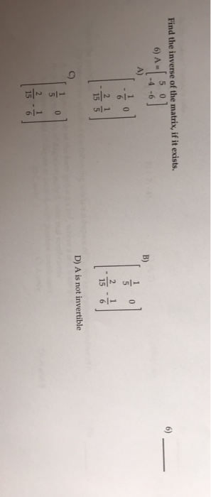 Find the inverse of the matrix, if it exists. 6) A- B) D) A is not invertible