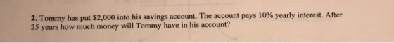 2. Tommy has put $2,000 into his savings account. The account pays 10% yearly interest. After 25 years how much money will To