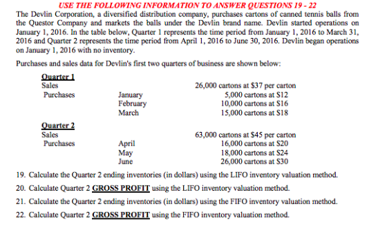 USE THE FOLLOWING INFORMATION TO ANSWER QUESTIONS 19 - 22 The Devlin Corporation, a diversified distribution company, purchases cartons of canned tennis balls from the Questor Company and markets the balls under the Devlin brand name. Devlin started operations on January 1, 2016. In the table below, Quarter 1 represents the time period from January 1, 2016 to March 31, 2016 and Quarter 2 represents the time period from April 1, 2016 to June 30, 2016. Devlin began operations on January 1, 2016 with no inventory Purchases and sales data for Devlins first two quarters of business are shown below 26,000 cartons at $37 per carton Sales Purchases January February 5,000 cartons at S12 10,000 cartons at S16 15,000 cartons at S18 uarter Sales 63,000 cartons at $45 per carton April May June 16,000 cartons at S20 18,000 cartons at S24 26,000 cartons at S30 19. Calculate the Quarter 2 ending inventories in dollars) using the LIFO inventory valuation method. 20. Calculate Quarter 2 GROSS PROFIT using the LIFO inventory valuation method. 21. Calculate the Quarter 2 ending inventories (in dollars) using the FIFO inventory valuation method. 22. Calculate Quarter 2 GROSS PROFIT using the FIFO inventory valuation method.