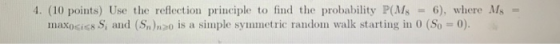 4, (10 points) Use the reflection principle to find the probability P(Ma = 6), where MS- maxo<iG8S, and ( Snhoo is a simple symmetric random walk starting in 0 (S0 = 0).