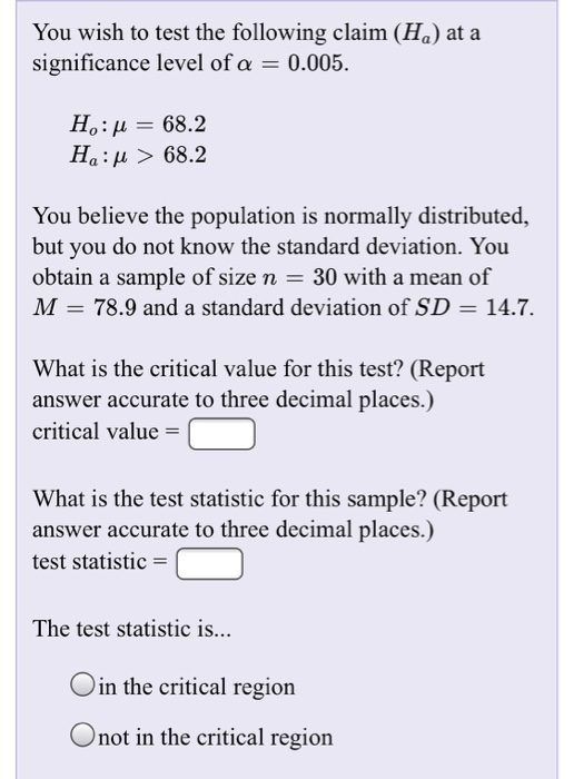 You wish to test the following claim (Ha) at a significance level of a 0.005. Ho: μ-68.2 Ha: μ > 68.2 You believe the population is normally distributed, but you do not know the standard deviation. You obtain a sample of size n 30 with a mean of M 78.9 and a standard deviation of SD -14.7 What is the critical value for this test? (Report answer accurate to three decimal places.) critical value- What is the test statistic for this sample? (Report answer accurate to three decimal places.) test statistic = The test statistic is... Oin the critical region Onot in the critical regiorn